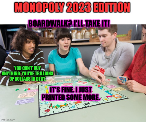 2023 preview | MONOPOLY 2023 EDITION; BOARDWALK? I'LL TAKE IT! YOU CAN'T BUY ANYTHING. YOU'RE TRILLIONS OF DOLLARS IN DEBT. IT'S FINE. I JUST PRINTED SOME MORE. | image tagged in wait thats illegal,2023,stop it get some help,its not a recession,ok it is a recession,but its trumps fault | made w/ Imgflip meme maker