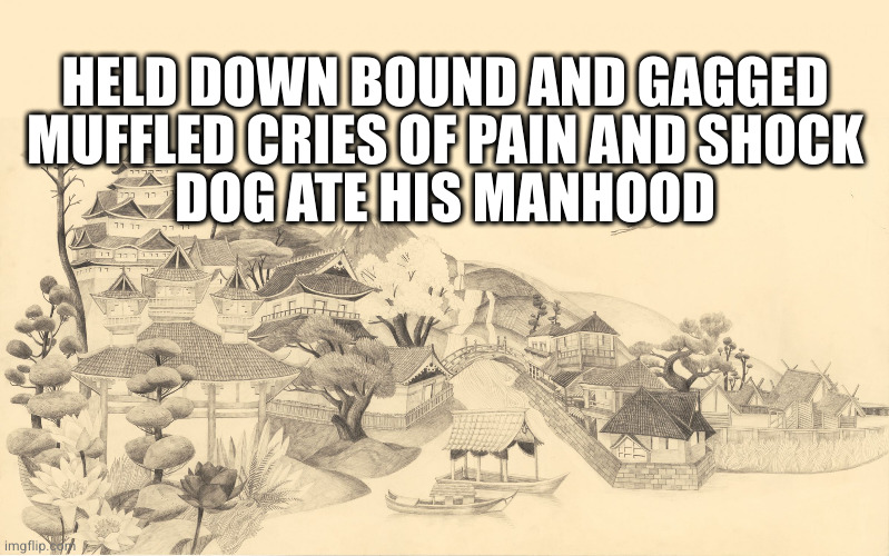 Here's a series inspired by actual videos | HELD DOWN BOUND AND GAGGED
MUFFLED CRIES OF PAIN AND SHOCK
DOG ATE HIS MANHOOD | image tagged in japanese haiku background | made w/ Imgflip meme maker