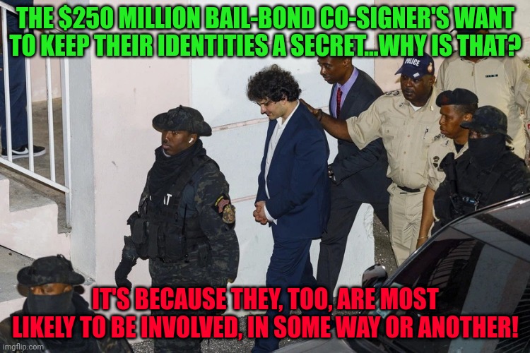 sbf ftx | THE $250 MILLION BAIL-BOND CO-SIGNER'S WANT TO KEEP THEIR IDENTITIES A SECRET...WHY IS THAT? IT'S BECAUSE THEY, TOO, ARE MOST LIKELY TO BE INVOLVED, IN SOME WAY OR ANOTHER! | image tagged in sbf ftx | made w/ Imgflip meme maker