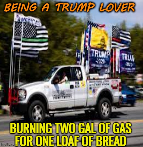 When you complain about the price of gas... | BEING A TRUMP LOVER; BURNING TWO GAL OF GAS
FOR ONE LOAF OF BREAD | image tagged in trump,maga,political memes,funny memes,gas prices | made w/ Imgflip meme maker