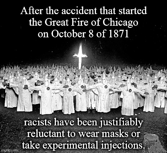 After the accident that started the Great Fire of Chicago... | After the accident that started
the Great Fire of Chicago
on October 8 of 1871; racists have been justifiably
reluctant to wear masks or
take experimental injections. | image tagged in kkk religion,great fire,chicago,wear a mask,vaccines,skeptical | made w/ Imgflip meme maker