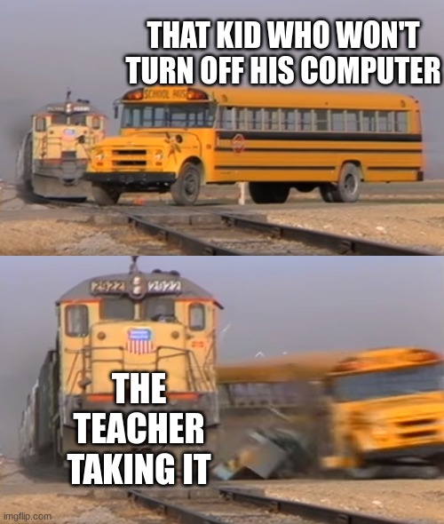 A train hitting a school bus | THAT KID WHO WON'T TURN OFF HIS COMPUTER; THE TEACHER TAKING IT | image tagged in a train hitting a school bus | made w/ Imgflip meme maker