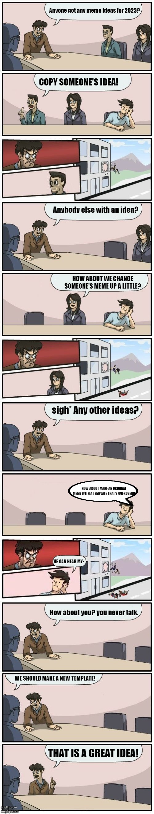 Boardroom Meeting Suggestions Extended |  Anyone got any meme ideas for 2023? COPY SOMEONE'S IDEA! Anybody else with an idea? HOW ABOUT WE CHANGE SOMEONE'S MEME UP A LITTLE? sigh* Any other ideas? HOW ABOUT MAKE AN ORIGINAL MEME WITH A TEMPLATE THAT'S OVERUSED? HE CAN HEAR MY-; How about you? you never talk. WE SHOULD MAKE A NEW TEMPLATE! THAT IS A GREAT IDEA! | image tagged in boardroom meeting suggestions extended | made w/ Imgflip meme maker