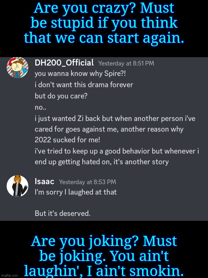 Are you crazy? Must be stupid if you think that we can start again. Are you joking? Must be joking. You ain't laughin', I ain't smokin. | made w/ Imgflip meme maker