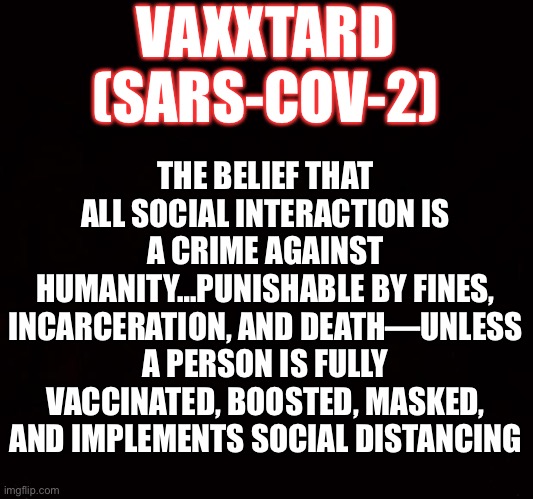 BLACK PAGE | VAXXTARD
(SARS-COV-2); THE BELIEF THAT ALL SOCIAL INTERACTION IS A CRIME AGAINST HUMANITY…PUNISHABLE BY FINES, INCARCERATION, AND DEATH—UNLESS A PERSON IS FULLY VACCINATED, BOOSTED, MASKED, AND IMPLEMENTS SOCIAL DISTANCING | image tagged in covid-19,anti-vaxx | made w/ Imgflip meme maker