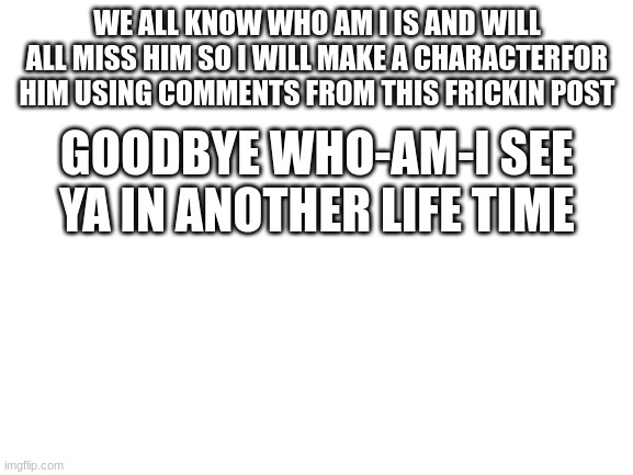I will i swear i will he was the first memers i heard of we will miss you who_am_i if you see this | WE ALL KNOW WHO AM I IS AND WILL ALL MISS HIM SO I WILL MAKE A CHARACTERFOR HIM USING COMMENTS FROM THIS FRICKIN POST; GOODBYE WHO-AM-I SEE YA IN ANOTHER LIFE TIME; IT'S BEEN A LONG DAY WITHOUT YOU, MY FRIEND
AND I'LL TELL YOU ALL ABOUT IT WHEN I SEE YOU AGAIN
WE'VE COME A LONG WAY FROM WHERE WE BEGAN
OH, I'LL TELL YOU ALL ABOUT IT WHEN I SEE YOU AGAIN
WHEN I SEE YOU AGAIN
DAMN, WHO KNEW?
ALL THE PLANES WE FLEW, GOOD THINGS WE BEEN THROUGH
THAT I'D BE STANDING RIGHT HERE TALKING TO YOU
'BOUT ANOTHER PATH, I KNOW WE LOVED TO HIT THE ROAD AND LAUGH
BUT SOMETHING TOLD ME THAT IT WOULDN'T LAST
HAD TO SWITCH UP, LOOK AT THINGS DIFFERENT, SEE THE BIGGER PICTURE
THOSE WERE THE DAYS, HARD WORK FOREVER PAYS
NOW I SEE YOU IN A BETTER PLACE (SEE YOU IN A BETTER PLACE)
UH
HOW CAN WE NOT TALK ABOUT FAMILY WHEN FAMILY'S ALL THAT WE GOT?
EVERYTHING I WENT THROUGH, YOU WERE STANDING THERE BY MY SIDE
AND NOW YOU GON' BE WITH ME FOR THE LAST RIDE
IT'S BEEN A LONG DAY WITHOUT YOU, MY FRIEND
AND I'LL TELL YOU ALL ABOUT IT WHEN I SEE YOU AGAIN (I'LL SEE YOU AGAIN)
WE'VE COME A LONG WAY (YEAH, WE CAME A LONG WAY)
FROM WHERE WE BEGAN (YOU KNOW WE STARTED)
OH, I'LL TELL YOU ALL ABOUT IT WHEN I SEE YOU AGAIN (I'LL TELL YOU)
WHEN I SEE YOU AGAIN
FIRST, YOU BOTH GO OUT YOUR WAY AND THE VIBE IS FEELING STRONG
AND WHAT'S SMALL TURNED TO A FRIENDSHIP, A FRIENDSHIP TURNED TO A BOND
AND THAT BOND WILL NEVER BE BROKEN, THE LOVE WILL NEVER GET LOST
(THE LOVE WILL NEVER GET LOST)
AND WHEN BROTHERHOOD COME FIRST, THEN THE LINE WILL NEVER BE CROSSED
ESTABLISHED IT ON OUR OWN WHEN THAT LINE HAD TO BE DRAWN
AND THAT LINE IS WHAT WE REACHED, SO REMEMBER ME WHEN I'M GONE
(REMEMBER ME WHEN I'M GONE)
HOW CAN WE NOT TALK ABOUT FAMILY WHEN FAMILY'S ALL THAT WE GOT?
EVERYTHING I WENT THROUGH YOU WERE STANDING THERE BY MY SIDE
AND NOW YOU GON' BE WITH ME FOR THE LAST RIDE
SO LET THE LIGHT GUIDE YOUR WAY, YEAH
HOLD EVERY MEMORY AS YOU GO
AND EVERY ROAD YOU TAKE
WILL ALWAYS LEAD YOU HOME, HOME
IT'S BEEN A LONG DAY WITHOUT YOU, MY FRIEND
AND I'LL TELL YOU ALL ABOUT IT WHEN I SEE YOU AGAIN
WE'VE COME A LONG WAY FROM WHERE WE BEGAN
OH, I'LL TELL YOU ALL ABOUT IT WHEN I SEE YOU AGAIN
WHEN I SEE YOU AGAIN
WHEN I SEE YOU AGAIN (YEAH, UH)
SEE YOU AGAIN (YEAH, YEAH, YEAH)
WHEN I SEE YOU AGAIN | image tagged in blank white template | made w/ Imgflip meme maker