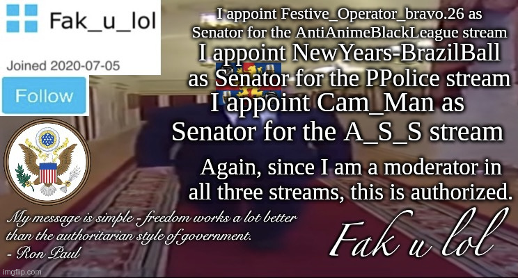 s e n a t e  u n l i m i t e d  s e n a t e | I appoint Festive_Operator_bravo.26 as Senator for the AntiAnimeBlackLeague stream; I appoint NewYears-BrazilBall as Senator for the PPolice stream; I appoint Cam_Man as Senator for the A_S_S stream; Again, since I am a moderator in all three streams, this is authorized. | image tagged in w i d e fak_u_lol presidential announcement template | made w/ Imgflip meme maker