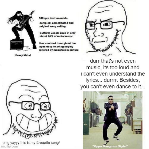 The modern equivalent to a Rage Comic meme I saw on Twitter | durr that's not even music, its too loud and i can't even understand the lyrics... durrrr. Besides, you can't even dance to it... omg yayyy this is my favourite song! | image tagged in so true wojak,wojak,heavy metal,gangnam style,memes,funny | made w/ Imgflip meme maker