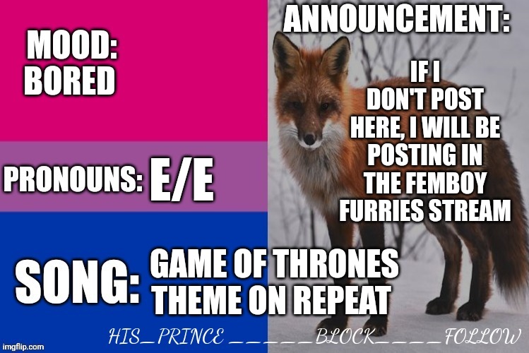 His_prince's announcement template | IF I DON'T POST HERE, I WILL BE POSTING IN THE FEMBOY FURRIES STREAM; BORED; E/E; GAME OF THRONES THEME ON REPEAT | image tagged in his_prince's announcement template | made w/ Imgflip meme maker