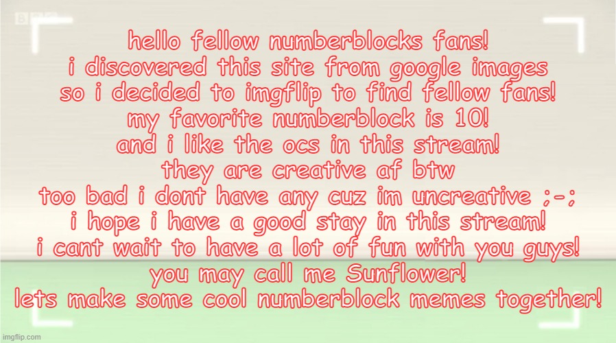 lets be friends! | hello fellow numberblocks fans!
i discovered this site from google images
so i decided to imgflip to find fellow fans!
my favorite numberblock is 10!
and i like the ocs in this stream!
they are creative af btw
too bad i dont have any cuz im uncreative ;-;
i hope i have a good stay in this stream!
i cant wait to have a lot of fun with you guys!
you may call me Sunflower!
lets make some cool numberblock memes together! | image tagged in numberblocks template | made w/ Imgflip meme maker