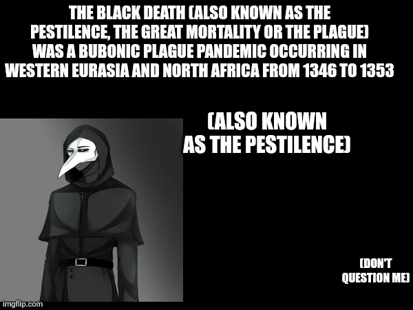 Probabley Wrong But Whatever | THE BLACK DEATH (ALSO KNOWN AS THE PESTILENCE, THE GREAT MORTALITY OR THE PLAGUE) WAS A BUBONIC PLAGUE PANDEMIC OCCURRING IN WESTERN EURASIA AND NORTH AFRICA FROM 1346 TO 1353; (ALSO KNOWN AS THE PESTILENCE); (DON'T QUESTION ME) | image tagged in scp,scp 049,the pestilence,black death,the plague,plague doctor | made w/ Imgflip meme maker