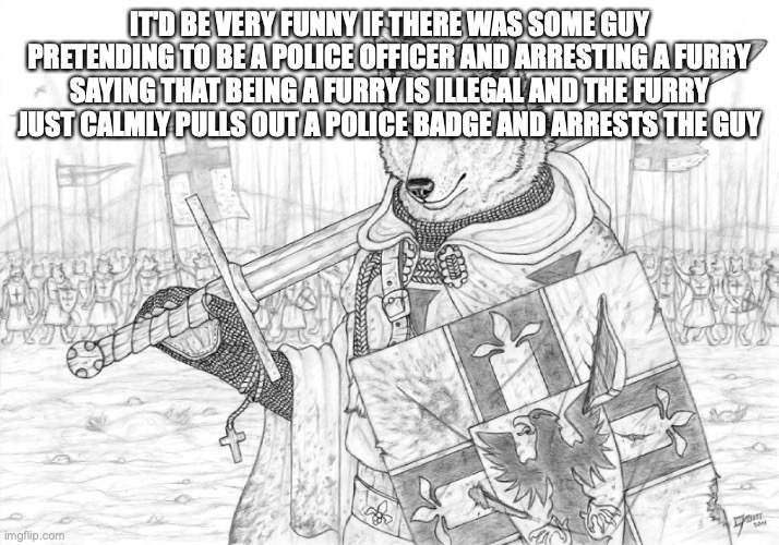 hello, anyone? | IT'D BE VERY FUNNY IF THERE WAS SOME GUY PRETENDING TO BE A POLICE OFFICER AND ARRESTING A FURRY SAYING THAT BEING A FURRY IS ILLEGAL AND THE FURRY JUST CALMLY PULLS OUT A POLICE BADGE AND ARRESTS THE GUY | image tagged in fursader | made w/ Imgflip meme maker