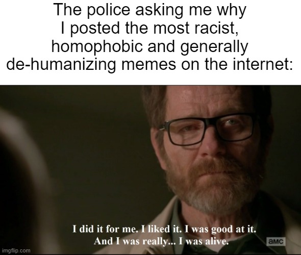I did it for me. | The police asking me why I posted the most racist, homophobic and generally de-humanizing memes on the internet: | image tagged in i did it for me | made w/ Imgflip meme maker