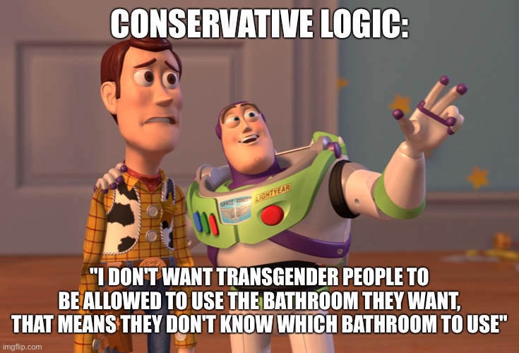 X, X Everywhere Meme | CONSERVATIVE LOGIC:; "I DON'T WANT TRANSGENDER PEOPLE TO BE ALLOWED TO USE THE BATHROOM THEY WANT, THAT MEANS THEY DON'T KNOW WHICH BATHROOM TO USE" | image tagged in memes,x x everywhere | made w/ Imgflip meme maker