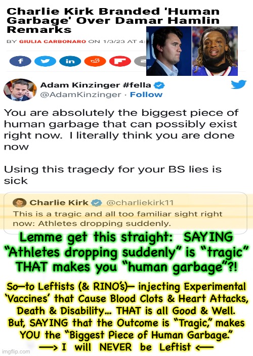Our VALUES are 180 degrees OPPOSITE | Lemme get this straight:  SAYING
“Athletes dropping suddenly” is “tragic”
THAT makes you “human garbage”?! So—to Leftists (& RINO’s)— injecting Experimental
‘Vaccines’ that Cause Blood Clots & Heart Attacks,
Death & Disability… THAT is all Good & Well.
But, SAYING that the Outcome is “Tragic,” makes
YOU the “Biggest Piece of Human Garbage.”
——> I  will  NEVER  be  Leftist <—— | image tagged in memes,how can this be,total deception afflicts half of usa,which half are you,unbelievable,it can only be from evil | made w/ Imgflip meme maker