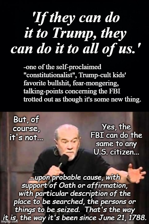 "Seems like something an actual constitutionalist would know" *or* "Wow, did the FBI ever find those particular things" | 'If they can do it to Trump, they can do it to all of us.'; -one of the self-proclaimed "constitutionalist", Trump-cult kids' favorite bullshit, fear-mongering, talking-points concerning the FBI trotted out as though it's some new thing. But, of course, it's not... Yes, the FBI can do the same to any U.S. citizen... ...upon probable cause, with support of Oath or affirmation, with particular description of the place to be searched, the persons or things to be seized.  That's the way it is, the way it's been since June 21, 1788. | image tagged in george carlin,cultists,trump is a thief | made w/ Imgflip meme maker