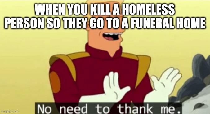 No need to thank me | WHEN YOU KILL A HOMELESS PERSON SO THEY GO TO A FUNERAL HOME | image tagged in no need to thank me | made w/ Imgflip meme maker