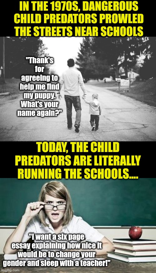 Unfortunately, the saying "If you can't beat em, join em" is not always applicable. What is happening to our schools??? | IN THE 1970S, DANGEROUS CHILD PREDATORS PROWLED THE STREETS NEAR SCHOOLS; "Thank's for agreeing to help me find my puppy. What's your name again?"; TODAY, THE CHILD PREDATORS ARE LITERALLY RUNNING THE SCHOOLS.... "I want a six page essay explaining how nice it would be to change your gender and sleep with a teacher!" | image tagged in man with child,teacher,sexual predator,insanity,liberals,stop it | made w/ Imgflip meme maker