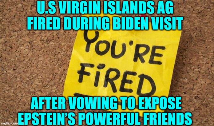 Just one more coincidence...  courtesy of the Biden regime... | U.S VIRGIN ISLANDS AG FIRED DURING BIDEN VISIT; AFTER VOWING TO EXPOSE EPSTEIN’S POWERFUL FRIENDS | image tagged in government corruption | made w/ Imgflip meme maker