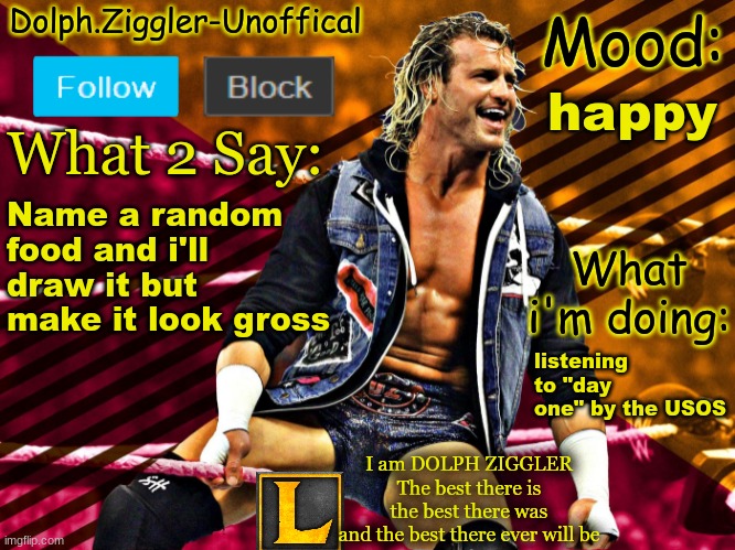 LucotIC's DOLPH ZIGGLER announcement temp (14#) | happy; Name a random food and i'll draw it but make it look gross; listening to "day one" by the USOS | image tagged in lucotic's dolph ziggler announcement temp 14 | made w/ Imgflip meme maker