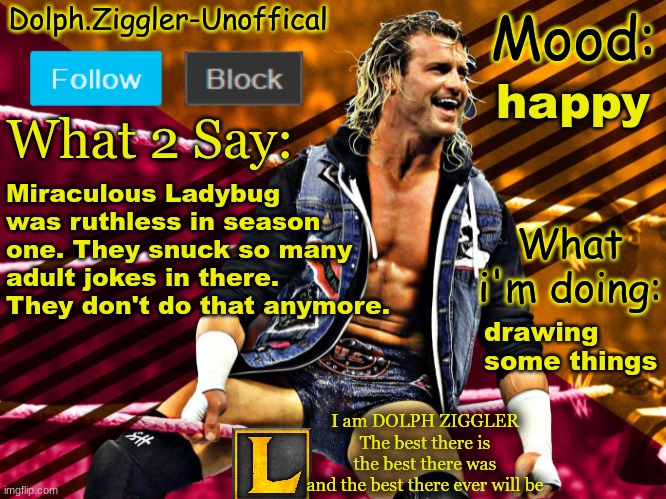 LucotIC's DOLPH ZIGGLER announcement temp (14#) | happy; Miraculous Ladybug was ruthless in season one. They snuck so many adult jokes in there. They don't do that anymore. drawing some things | image tagged in lucotic's dolph ziggler announcement temp 14 | made w/ Imgflip meme maker