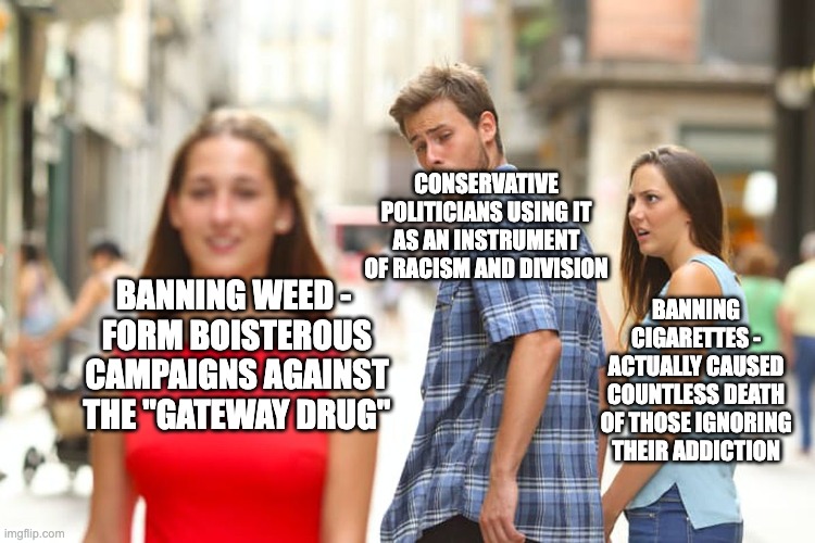 Actually search it up | CONSERVATIVE POLITICIANS USING IT AS AN INSTRUMENT OF RACISM AND DIVISION; BANNING CIGARETTES - ACTUALLY CAUSED COUNTLESS DEATH OF THOSE IGNORING THEIR ADDICTION; BANNING WEED - 
FORM BOISTEROUS CAMPAIGNS AGAINST THE "GATEWAY DRUG" | image tagged in memes,distracted boyfriend,history,weed,supreme | made w/ Imgflip meme maker