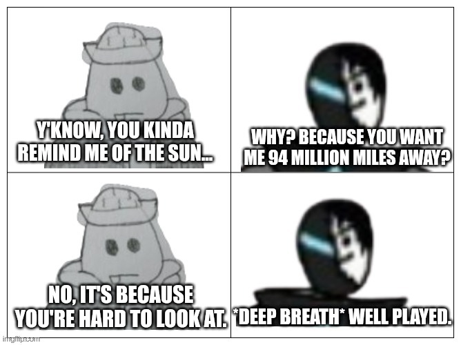 More shenanigans | WHY? BECAUSE YOU WANT ME 94 MILLION MILES AWAY? Y'KNOW, YOU KINDA REMIND ME OF THE SUN... NO, IT'S BECAUSE YOU'RE HARD TO LOOK AT. *DEEP BREATH* WELL PLAYED. | made w/ Imgflip meme maker