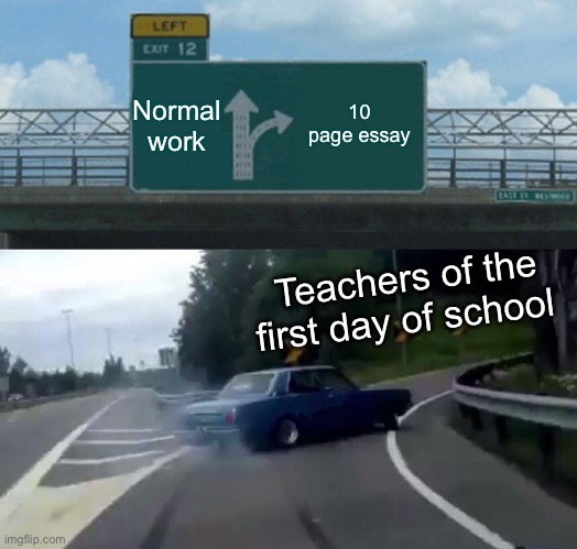 Teachers on the first day of school | Normal work; 10 page essay; Teachers of the first day of school | image tagged in memes,left exit 12 off ramp,school | made w/ Imgflip meme maker