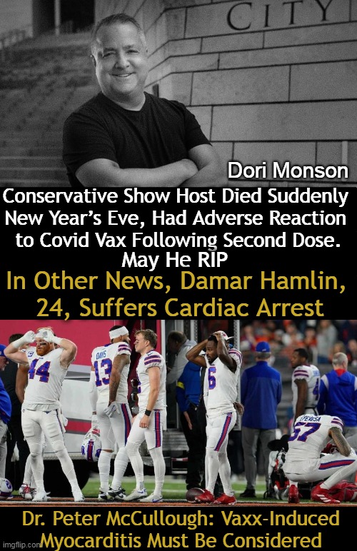 A lot of sudden side effects & deaths as 'coincidences continue' in those who have been jabbed. | Dori Monson; Conservative Show Host Died Suddenly 
New Year’s Eve, Had Adverse Reaction 
to Covid Vax Following Second Dose. May He RIP; In Other News, Damar Hamlin, 
24, Suffers Cardiac Arrest; Dr. Peter McCullough: Vaxx-Induced 
Myocarditis Must Be Considered | image tagged in politics,coincidence i think not,pattern,covid vaccine,you don't have to be a rocket scientist,side effects | made w/ Imgflip meme maker