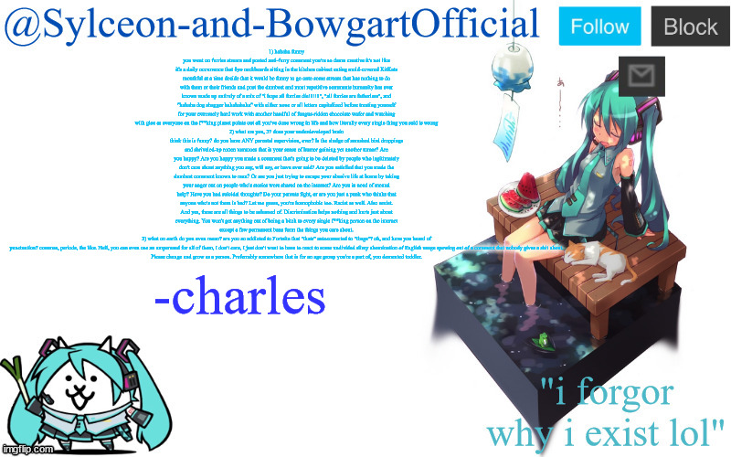 1) hahaha funny you went on furries stream and posted anti-furry comment you're so damn creative it's not like it's a daily occurrence that 8yo neckbeards sitting in the kitchen cabinet eating mold-covered KitKats mouthful at a time decide that it would be funny to go onto some stream that has nothing to do with them or their friends and post the dumbest and most repetitive comments humanity has ever known made up entirely of a mix of "i hope all furries die!1!!1", "all furries are fatherless", and "hahaha dog shagger hahahahaha" with either none or all letters capitalized before treating yourself for your extremely hard work with another handful of fungus-ridden chocolate wafer and watching with glee as everyone on the f**king planet points out all you've done wrong in life and how literally every single thing you said is wrong
2) what are you, 3? does your underdeveloped brain think this is funny? do you have ANY parental supervision, ever? Is the sludge of smushed bird droppings and shriveled-up rotten tomatoes that is your sense of humor gaining yet another tumor? Are you happy? Are you happy you made a comment that's going to be deleted by people who legitimately don't care about anything you say, will say, or have ever said? Are you satisfied that you made the dumbest comment known to man? Or are you just trying to escape your abusive life at home by taking your anger out on people who's stories were shared on the internet? Are you in need of mental help? Have you had suicidal thoughts? Do your parents fight, or are you just a punk who thinks that anyone who's not them is bad? Let me guess, you're homophobic too. Racist as well. Also sexist. And yes, these are all things to be ashamed of. Discrimination helps nothing and hurts just about everything. You won't get anything out of being a bitch to every single f**king person on the internet except a few permanent bans form the things you care about.
3) what on earth do you even mean? are you so addicted to Fortnite that "thats" autocorrected to "tbags"? oh, and have you heard of punctuation? commas, periods, the like. Hell, you can even use an ampersand for all of them, I don't care, I just don't want to have to react to some undivided slimy abomination of English usage spewing out of a comment that nobody gives a shit about.

Please change and grow as a person. Preferrably somewhere that is for an age group you're a part of, you demented toddler. -charles | image tagged in sylc's miku announcement temp | made w/ Imgflip meme maker