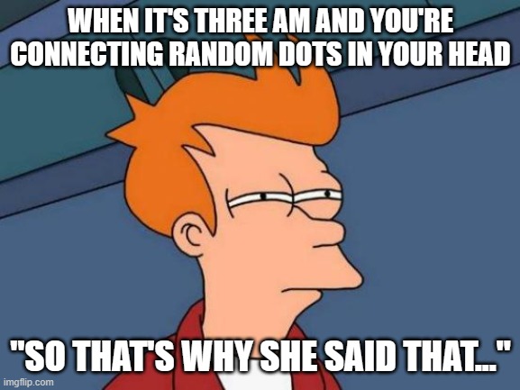 Who else does this? | WHEN IT'S THREE AM AND YOU'RE CONNECTING RANDOM DOTS IN YOUR HEAD; "SO THAT'S WHY SHE SAID THAT..." | image tagged in memes,futurama fry | made w/ Imgflip meme maker