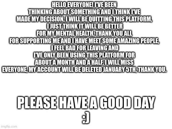 I miss the amazing people on this platform. | HELLO EVERYONE! I'VE BEEN THINKING ABOUT SOMETHING AND I THINK I'VE MADE MY DECISION, I WILL BE QUITTING THIS PLATFORM,
 I JUST THINK IT WILL BE BETTER FOR MY MENTAL HEALTH, THANK YOU ALL FOR SUPPORTING ME AND I HAVE MEET SOME AMAZING PEOPLE,
 I FEEL BAD FOR LEAVING AND I'VE ONLY BEEN USING THIS PLATFORM FOR ABOUT A MONTH AND A HALF, I WILL MISS EVERYONE, MY ACCOUNT WILL BE DELETED JANUARY 5TH, THANK YOU. PLEASE HAVE A GOOD DAY




:) | made w/ Imgflip meme maker