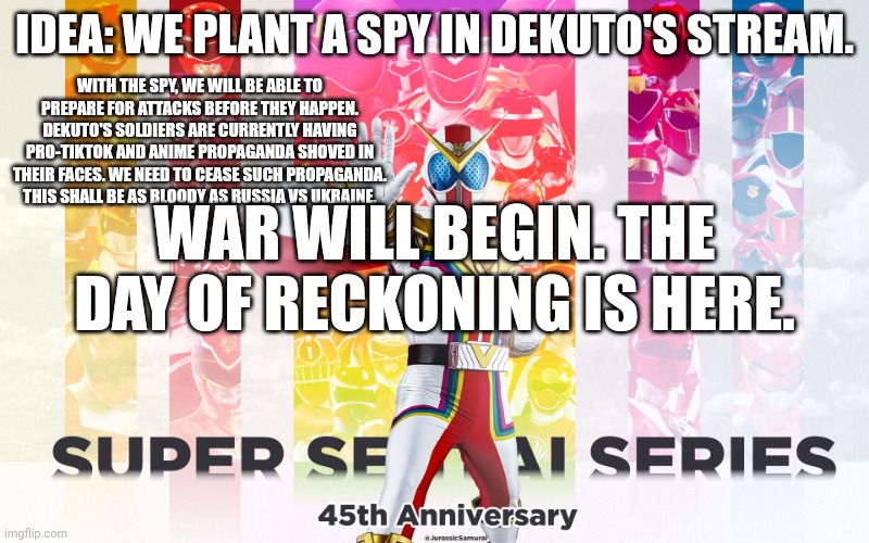 I'll launch a surprise attack to show Dekuto we aren't playing around | IDEA: WE PLANT A SPY IN DEKUTO'S STREAM. WITH THE SPY, WE WILL BE ABLE TO PREPARE FOR ATTACKS BEFORE THEY HAPPEN. DEKUTO'S SOLDIERS ARE CURRENTLY HAVING PRO-TIKTOK AND ANIME PROPAGANDA SHOVED IN THEIR FACES. WE NEED TO CEASE SUCH PROPAGANDA. THIS SHALL BE AS BLOODY AS RUSSIA VS UKRAINE. WAR WILL BEGIN. THE DAY OF RECKONING IS HERE. | image tagged in super sentai | made w/ Imgflip meme maker