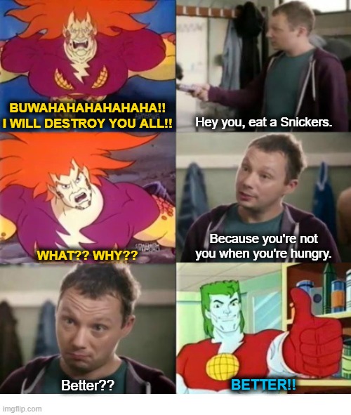Captain Pollution Needs a Snickers | Hey you, eat a Snickers. BUWAHAHAHAHAHAHA!! I WILL DESTROY YOU ALL!! Because you're not you when you're hungry. WHAT?? WHY?? Better?? BETTER!! | image tagged in snickers,eat a snickers,captain pollution,captain planet | made w/ Imgflip meme maker