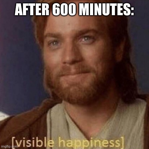 Visible Happiness | AFTER 600 MINUTES: | image tagged in visible happiness | made w/ Imgflip meme maker