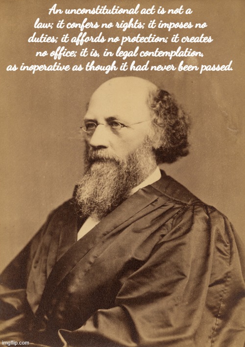 An unconstitutional act is not a law; it confers no rights; it imposes no duties; it affords no protection; it creates no office; it is, in legal contemplation, as inoperative as though it had never been passed. | made w/ Imgflip meme maker