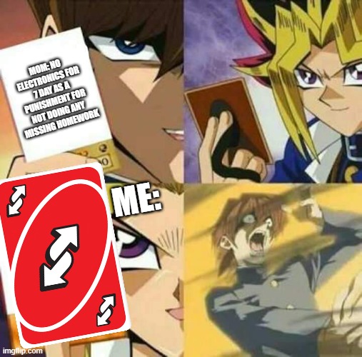 Uno reverse | MOM: NO ELECTRONICS FOR 7 DAY AS A PUNISHMENT FOR NOT DOING ANY MISSING HOMEWORK; ME: | image tagged in yu gi oh | made w/ Imgflip meme maker