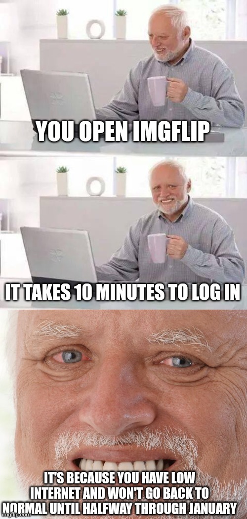 This is me rn... it took 6 minutes to post this. F | YOU OPEN IMGFLIP; IT TAKES 10 MINUTES TO LOG IN; IT'S BECAUSE YOU HAVE LOW INTERNET AND WON'T GO BACK TO NORMAL UNTIL HALFWAY THROUGH JANUARY | image tagged in memes,hide the pain harold | made w/ Imgflip meme maker