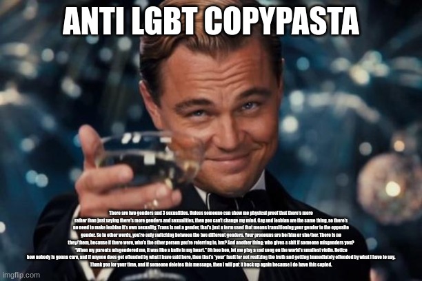 in case you couldn't tell Im homophobic | ANTI LGBT COPYPASTA; There are two genders and 3 sexualities. Unless someone can show me physical proof that there’s more rather than just saying there’s more genders and sexualities, then you can’t change my mind. Gay and lesbian are the same thing, so there’s no need to make lesbian it’s own sexuality. Trans is not a gender, that’s just a term used that means transitioning your gender to the opposite gender. So in other words, you’re only switching between the two different genders. Your pronouns are he/him or she/her. There is no they/them, because if there were, who’s the other person you’re referring to, hm? And another thing: who gives a shit if someone misgenders you? “When my parents misgendered me, it was like a knife in my heart.” Oh boo hoo, let me play a sad song on the world’s smallest violin. Notice how nobody is gonna care, and if anyone does get offended by what I have said here, then that’s *your* fault for not realizing the truth and getting immediately offended by what I have to say.
Thank you for your time, and if someone deletes this message, then I will put it back up again because I do have this copied. | image tagged in memes,leonardo dicaprio cheers | made w/ Imgflip meme maker