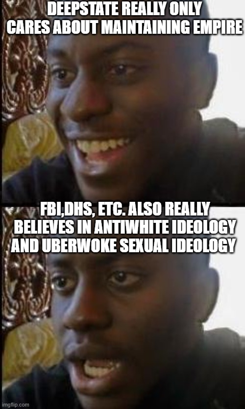 ds | DEEPSTATE REALLY ONLY CARES ABOUT MAINTAINING EMPIRE; FBI,DHS, ETC. ALSO REALLY BELIEVES IN ANTIWHITE IDEOLOGY AND UBERWOKE SEXUAL IDEOLOGY | image tagged in disappointed black guy | made w/ Imgflip meme maker