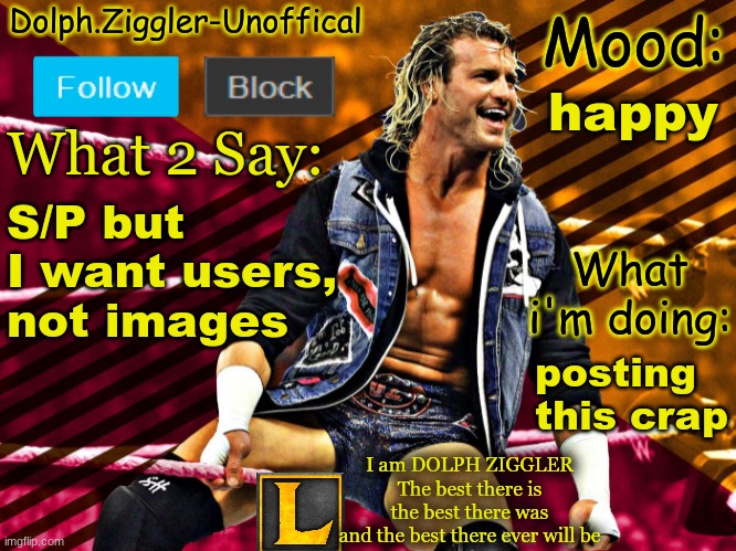 LucotIC's DOLPH ZIGGLER announcement temp (14#) | happy; S/P but I want users, not images; posting this crap | image tagged in lucotic's dolph ziggler announcement temp 14 | made w/ Imgflip meme maker