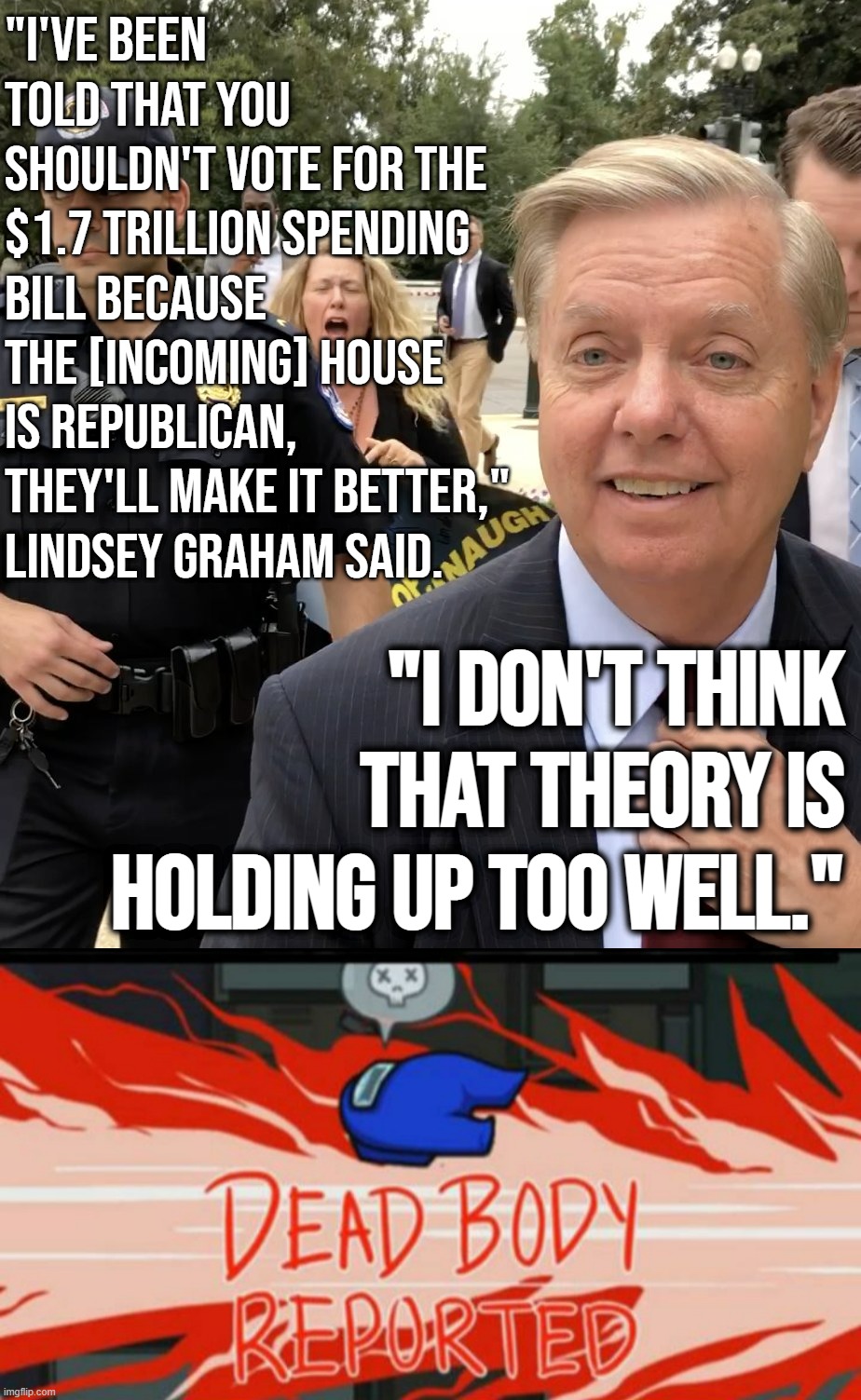 The Thug Life of Lindsey Graham. I've always said that no one roasts Republicans like another Republican | "I'VE BEEN TOLD THAT YOU SHOULDN'T VOTE FOR THE $1.7 TRILLION SPENDING BILL BECAUSE THE [INCOMING] HOUSE IS REPUBLICAN, THEY'LL MAKE IT BETTER," LINDSEY GRAHAM SAID. "I DON'T THINK THAT THEORY IS HOLDING UP TOO WELL." | image tagged in lindsey graham thug life,dead body reported,lindsey graham,republicans,republican party,gop | made w/ Imgflip meme maker