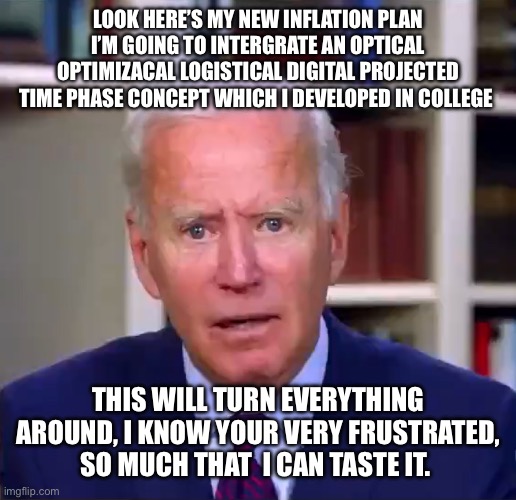 Slow Joe Biden Dementia Face | LOOK HERE’S MY NEW INFLATION PLAN
I’M GOING TO INTERGRATE AN OPTICAL OPTIMIZACAL LOGISTICAL DIGITAL PROJECTED TIME PHASE CONCEPT WHICH I DEVELOPED IN COLLEGE; THIS WILL TURN EVERYTHING AROUND, I KNOW YOUR VERY FRUSTRATED, SO MUCH THAT  I CAN TASTE IT. | image tagged in slow joe biden dementia face | made w/ Imgflip meme maker