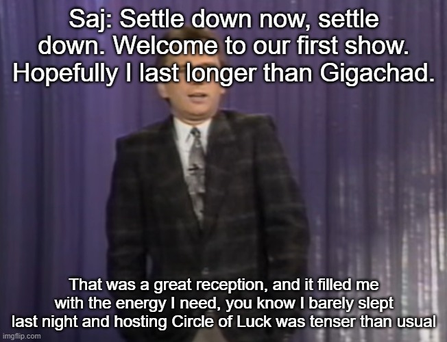 Saj: Settle down now, settle down. Welcome to our first show. Hopefully I last longer than Gigachad. That was a great reception, and it filled me with the energy I need, you know I barely slept last night and hosting Circle of Luck was tenser than usual | made w/ Imgflip meme maker