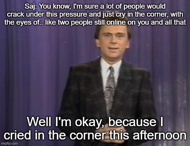Saj: You know, I'm sure a lot of people would crack under this pressure and just cry in the corner, with the eyes of.. like two people still online on you and all that; Well I'm okay, because I cried in the corner this afternoon | made w/ Imgflip meme maker