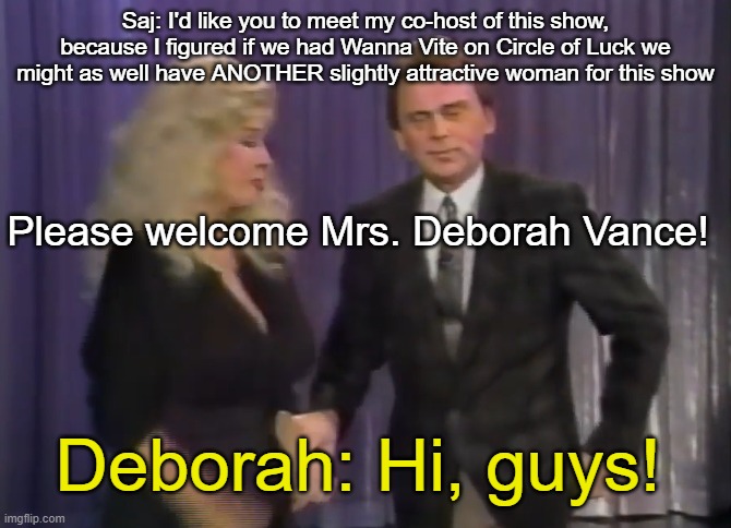 Saj: I'd like you to meet my co-host of this show, because I figured if we had Wanna Vite on Circle of Luck we might as well have ANOTHER slightly attractive woman for this show; Please welcome Mrs. Deborah Vance! Deborah: Hi, guys! | made w/ Imgflip meme maker