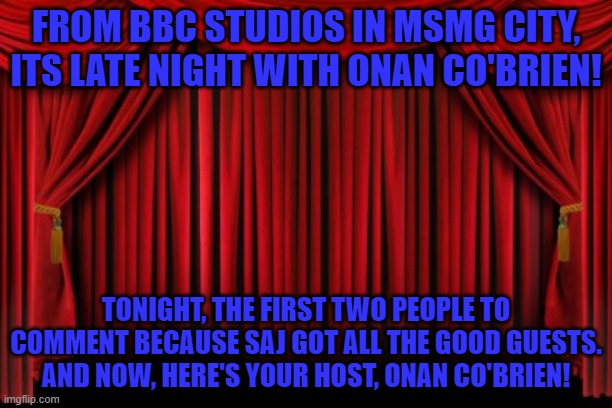 Stage Curtains | FROM BBC STUDIOS IN MSMG CITY, ITS LATE NIGHT WITH ONAN CO'BRIEN! TONIGHT, THE FIRST TWO PEOPLE TO COMMENT BECAUSE SAJ GOT ALL THE GOOD GUESTS. AND NOW, HERE'S YOUR HOST, ONAN CO'BRIEN! | image tagged in stage curtains | made w/ Imgflip meme maker