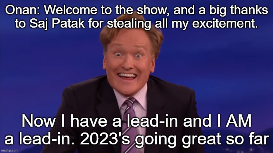 Conan O'Brien | Onan: Welcome to the show, and a big thanks to Saj Patak for stealing all my excitement. Now I have a lead-in and I AM a lead-in. 2023's going great so far | image tagged in conan o'brien | made w/ Imgflip meme maker