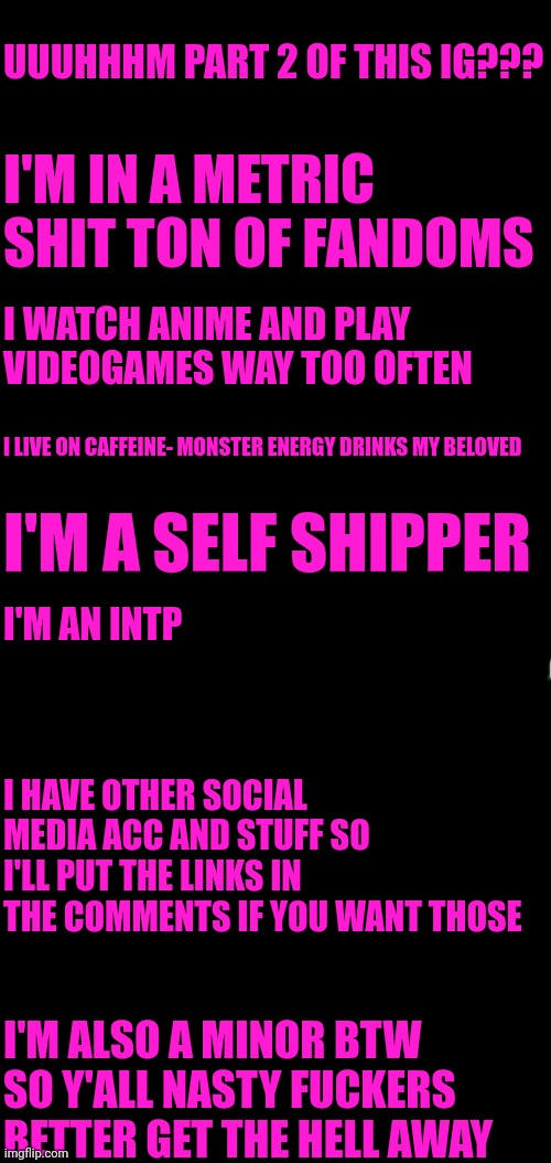 intro pt 2?? | UUUHHHM PART 2 OF THIS IG??? I'M IN A METRIC SHIT TON OF FANDOMS; I WATCH ANIME AND PLAY VIDEOGAMES WAY TOO OFTEN; I LIVE ON CAFFEINE- MONSTER ENERGY DRINKS MY BELOVED; I'M A SELF SHIPPER; I'M AN INTP; I HAVE OTHER SOCIAL MEDIA ACC AND STUFF SO I'LL PUT THE LINKS IN THE COMMENTS IF YOU WANT THOSE; I'M ALSO A MINOR BTW SO Y'ALL NASTY FUCKERS BETTER GET THE HELL AWAY | image tagged in memes,gay | made w/ Imgflip meme maker