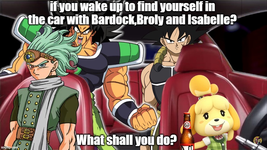 What if you in car with Bardock | if you wake up to find yourself in the car with Bardock,Broly and Isabelle? What shall you do? | image tagged in dragon ball z | made w/ Imgflip meme maker